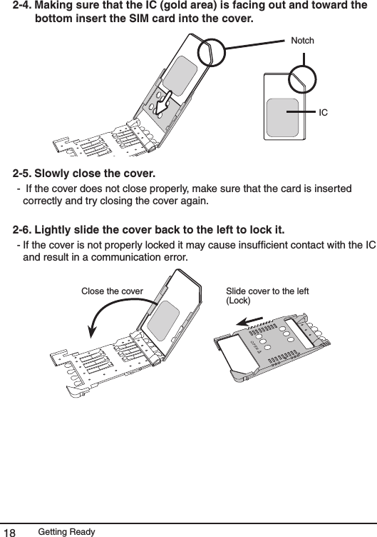 Getting Ready182-4. Making sure that the IC (gold area) is facing out and toward the bottom insert the SIM card into the cover. Notch IC2-5. Slowly close the cover.  -  If the cover does not close properly, make sure that the card is inserted correctly and try closing the cover again. 2-6. Lightly slide the cover back to the left to lock it.  - If the cover is not properly locked it may cause insufﬁcient contact with the IC and result in a communication error. Close the cover  Slide cover to the left (Lock)  