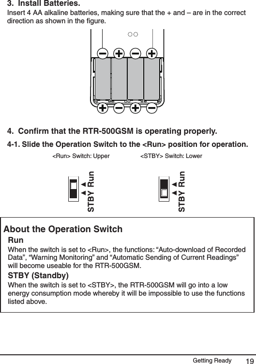 Getting Ready 193.  Install Batteries. Insert 4 AA alkaline batteries, making sure that the + and &ndash; are in the correct direction as shown in the ﬁgure. 4.  Conﬁrm that the RTR-500GSM is operating properly.  4-1. Slide the Operation Switch to the <Run> position for operation.  <Run> Switch: Upper  <STBY> Switch: Lower About the Operation Switch  Run When the switch is set to <Run>, the functions: &ldquo;Auto-download of Recorded Data&rdquo;, &ldquo;Warning Monitoring&rdquo; and &ldquo;Automatic Sending of Current Readings&rdquo; will become useable for the RTR-500GSM. STBY (Standby) When the switch is set to <STBY>, the RTR-500GSM will go into a low energy consumption mode whereby it will be impossible to use the functions listed above. 