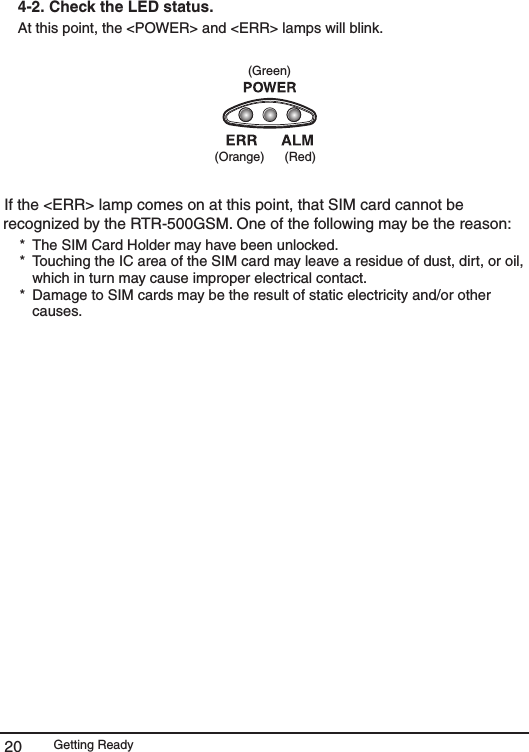 Getting Ready204-2.  Check the LED status. At this point, the <POWER> and <ERR> lamps will blink. (Green)(Orange) (Red)If the <ERR> lamp comes on at this point, that SIM card cannot be recognized by the RTR-500GSM. One of the following may be the reason: *  The SIM Card Holder may have been unlocked. *  Touching the IC area of the SIM card may leave a residue of dust, dirt, or oil, which in turn may cause improper electrical contact. *  Damage to SIM cards may be the result of static electricity and/or other causes. 