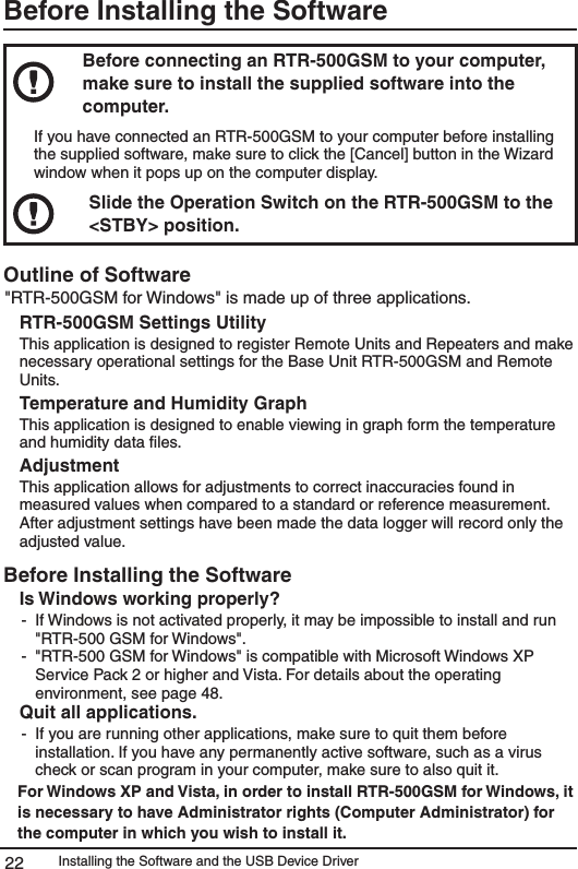 Installing the Software and the USB Device Driver22Before Installing the SoftwareBefore connecting an RTR-500GSM to your computer, make sure to install the supplied software into the computer. If you have connected an RTR-500GSM to your computer before installing the supplied software, make sure to click the [Cancel] button in the Wizard window when it pops up on the computer display.Slide the Operation Switch on the RTR-500GSM to the <STBY> position.Outline of Software "RTR-500GSM for Windows" is made up of three applications. RTR-500GSM Settings UtilityThis application is designed to register Remote Units and Repeaters and make necessary operational settings for the Base Unit RTR-500GSM and Remote Units. Temperature and Humidity GraphThis application is designed to enable viewing in graph form the temperature and humidity data ﬁles. Adjustment This application allows for adjustments to correct inaccuracies found in measured values when compared to a standard or reference measurement. After adjustment settings have been made the data logger will record only the adjusted value. Before Installing the SoftwareIs Windows working properly?-  If Windows is not activated properly, it may be impossible to install and run "RTR-500 GSM for Windows".-  "RTR-500 GSM for Windows" is compatible with Microsoft Windows XP  Service Pack 2 or higher and Vista. For details about the operating environment, see page 48. Quit all applications.-  If you are running other applications, make sure to quit them before installation. If you have any permanently active software, such as a virus check or scan program in your computer, make sure to also quit it.For Windows XP and Vista, in order to install RTR-500GSM for Windows, it is necessary to have Administrator rights (Computer Administrator) for the computer in which you wish to install it. 