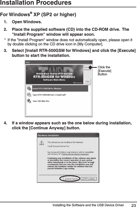 Installing the Software and the USB Device Driver 23Installation Procedures For Windows&reg; XP (SP2 or higher) 1.   Open Windows. 2.   Place the supplied software (CD) into the CD-ROM drive.  The "Install Program" window will appear soon. *  If the "Install Program" window does not automatically open, please open it by double clicking on the CD drive icon in [My Computer]. 3.   Select [Install RTR-500GSM for Windows] and click the [Execute] button to start the installation.     Click the [Execute] Button4.  If a window appears such as the one below during installation, click the [Continue Anyway] button. 