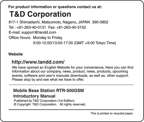 For product information or questions contact us at:   817-1 Shimadachi, Matsumoto, Nagano, JAPAN  390-0852Tel : +81-263-40-0131  Fax: +81-263-40-3152E-mail: support@tandd.comOfﬁce Hours:  Monday to Friday          9:00-12:00/13:00-17:00 (GMT +9:00 Tokyo Time)     Website     http://www.tandd.com/We have opened an English Website for your convenience. Here you can ﬁnd information about our company, news, product, news, products, upcoming events, software and user's manuals downloads, as well as, other support. Please stop by and see what we have to offer.Mobile Base Station RTR-500GSMIntroductory Manual     Published by T&amp;D Corporation (1st Edition)     &copy; Copyright  T&amp;D Corporation.   All rights reserved.                                                                                                         This is printed on recycled paper.