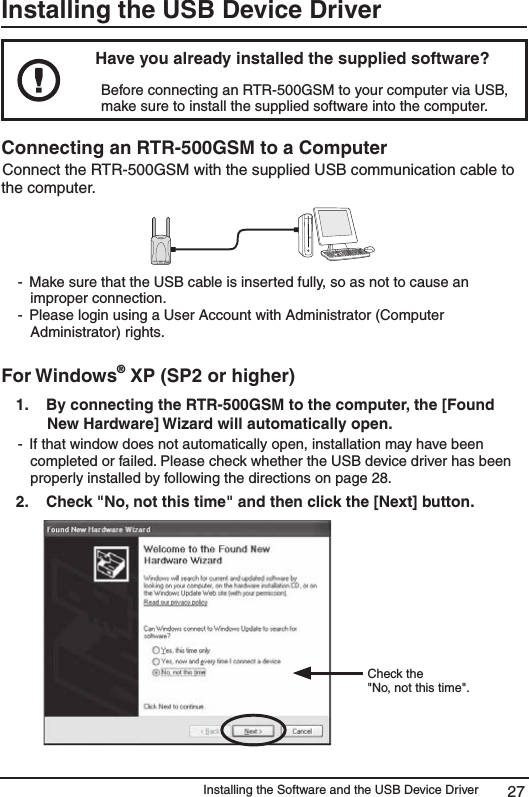 Installing the Software and the USB Device Driver 27Installing the USB Device DriverHave you already installed the supplied software? Before connecting an RTR-500GSM to your computer via USB, make sure to install the supplied software into the computer. Connecting an RTR-500GSM to a Computer Connect the RTR-500GSM with the supplied USB communication cable to the computer. -  Make sure that the USB cable is inserted fully, so as not to cause an improper connection.-  Please login using a User Account with Administrator (Computer Administrator) rights. For Windows&reg; XP (SP2 or higher)1.   By connecting the RTR-500GSM to the computer, the [Found New Hardware] Wizard will automatically open. -  If that window does not automatically open, installation may have been completed or failed. Please check whether the USB device driver has been properly installed by following the directions on page 28. 2.   Check "No, not this time" and then click the [Next] button. Check the"No, not this time".