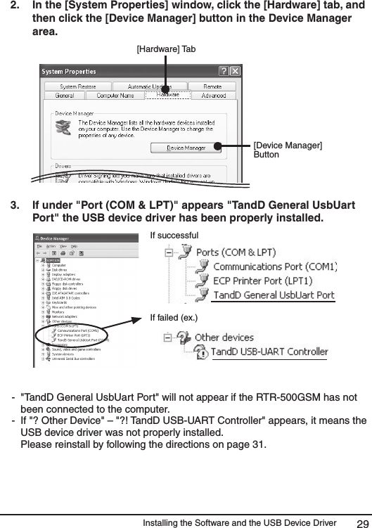 Installing the Software and the USB Device Driver 292.   In the [System Properties] window, click the [Hardware] tab, and then click the [Device Manager] button in the Device Manager area. [Hardware] Tab[Device Manager] Button3.   If under "Port (COM &amp; LPT)" appears "TandD General UsbUart Port" the USB device driver has been properly installed. If successfulIf failed (ex.) -  "TandD General UsbUart Port" will not appear if the RTR-500GSM has not been connected to the computer. -  If "? Other Device" &ndash; "?! TandD USB-UART Controller" appears, it means the USB device driver was not properly installed.    Please reinstall by following the directions on page 31. 