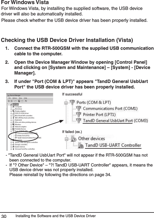 Installing the Software and the USB Device Driver30For Windows Vista For Windows Vista, by installing the supplied software, the USB device driver will also be automatically installed. Please check whether the USB device driver has been properly installed. Checking the USB Device Driver Installation (Vista) 1.   Connect the RTR-500GSM with the supplied USB communication cable to the computer. 2.   Open the Device Manager Window by opening [Control Panel] and clicking on [System and Maintenance] &ndash; [System] - [Device Manager].  3.   If under "Port (COM &amp; LPT)" appears "TandD General UsbUart Port" the USB device driver has been properly installed. If successfulIf failed (ex.) - "TandD General UsbUart Port" will not appear if the RTR-500GSM has not been connected to the computer. -  If "? Other Device" &ndash; "?! TandD USB-UART Controller" appears, it means the USB device driver was not properly installed.    Please reinstall by following the directions on page 34. 