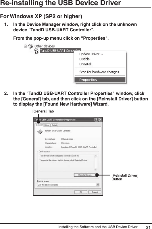 Installing the Software and the USB Device Driver 31Re-installing the USB Device DriverFor Windows XP (SP2 or higher) 1.  In the Device Manager window, right click on the unknown device "TandD USB-UART Controller".   From the pop-up menu click on "Properties". 2.   In the "TandD USB-UART Controller Properties" window, click the [General] tab, and then click on the [Reinstall Driver] button to display the [Found New Hardware] Wizard.                             [General] Tab[ReInstall Driver] Button