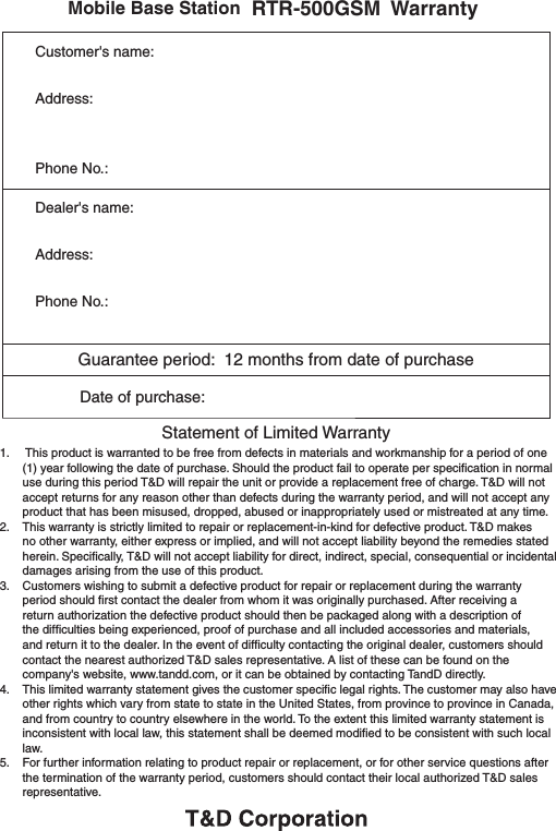            Mobile Base Station RTR-500GSM  WarrantyCustomer's name:Address:Phone No.:Dealer's name:Address:Phone No.:Guarantee period:  12 months from date of purchase           Date of purchase:    Statement of Limited Warranty1.    This product is warranted to be free from defects in materials and workmanship for a period of one (1) year following the date of purchase. Should the product fail to operate per speciﬁcation in normal use during this period T&amp;D will repair the unit or provide a replacement free of charge. T&amp;D will not accept returns for any reason other than defects during the warranty period, and will not accept any product that has been misused, dropped, abused or inappropriately used or mistreated at any time.2.    This warranty is strictly limited to repair or replacement-in-kind for defective product. T&amp;D makes no other warranty, either express or implied, and will not accept liability beyond the remedies stated herein. Speciﬁcally, T&amp;D will not accept liability for direct, indirect, special, consequential or incidental damages arising from the use of this product.3.   Customers wishing to submit a defective product for repair or replacement during the warranty period should ﬁrst contact the dealer from whom it was originally purchased. After receiving a return authorization the defective product should then be packaged along with a description of the difﬁculties being experienced, proof of purchase and all included accessories and materials, and return it to the dealer. In the event of difﬁculty contacting the original dealer, customers should contact the nearest authorized T&amp;D sales representative. A list of these can be found on the company's website, www.tandd.com, or it can be obtained by contacting TandD directly.4.    This limited warranty statement gives the customer speciﬁc legal rights. The customer may also have other rights which vary from state to state in the United States, from province to province in Canada, and from country to country elsewhere in the world. To the extent this limited warranty statement is inconsistent with local law, this statement shall be deemed modiﬁed to be consistent with such local law.5.    For further information relating to product repair or replacement, or for other service questions after the termination of the warranty period, customers should contact their local authorized T&amp;D sales representative.