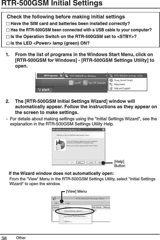 Other38RTR-500GSM Initial Settings Check the following before making initial settings  Have the SIM card and batteries been installed correctly?   Has the RTR-500GSM been connected with a USB cable to your computer?   Is the Operation Switch on the RTR-500GSM set to <STBY>?  Is the LED <Power> lamp (green) ON?   1.   From the list of programs in the Windows Start Menu, click on [RTR-500GSM for Windows] - [RTR-500GSM Settings Utility] to open.   2.   The [RTR-500GSM Initial Settings Wizard] window will automatically appear. Follow the instructions as they appear on the screen to make settings. -  For details about making settings using the "Initial Settings Wizard", see the explanation in the RTR-500GSM Settings Utility Help. [Help] Button     If the Wizard window does not automatically open: From the "View" Menu in the RTR-500GSM Settings Utility, select "Initial Settings Wizard" to open the window. [View] Menu