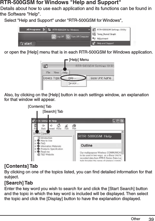 Other 39RTR-500GSM for Windows "Help and Support" Details about how to use each application and its functions can be found in the Software "Help". Select "Help and Support" under "RTR-500GSM for Windows", or open the [Help] menu that is in each RTR-500GSM for Windows application. [Help] MenuAlso, by clicking on the [Help] button in each settings window, an explanation for that window will appear. [Contents] Tab[Search] Tab[Contents] TabBy clicking on one of the topics listed, you can ﬁnd detailed information for that subject.[Search] TabEnter the key word you wish to search for and click the [Start Search] button and the topic in which the key word is included will be displayed. Then select the topic and click the [Display] button to have the explanation displayed.