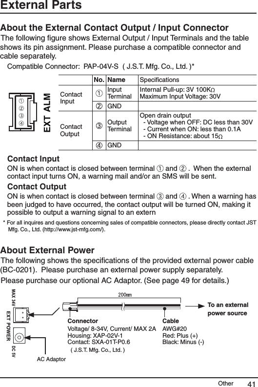 Other 41External Parts About the External Contact Output / Input Connector The following ﬁgure shows External Output / Input Terminals and the table shows its pin assignment. Please purchase a compatible connector and cable separately. Compatible Connector:  PAP-04V-S  ( J.S.T. Mfg. Co., Ltd. )*No.  Name  SpeciﬁcationsContact Input Input Terminal Internal Pull-up: 3V 100K  Maximum Input Voltage: 30V GNDContact OutputOutput TerminalOpen drain output   - Voltage when OFF: DC less than 30V   - Current when ON: less than 0.1A   - ON Resistance: about 15  GNDContact InputON is when contact is closed between terminal   and   .  When the external contact input turns ON, a warning mail and/or an SMS will be sent.  Contact OutputON is when contact is closed between terminal   and   . When a warning has been judged to have occurred, the contact output will be turned ON, making it possible to output a warning signal to an extern* For all inquires and questions concerning sales of compatible connectors, please directly contact JST Mfg. Co., Ltd. (http://www.jst-mfg.com/).  About External Power The following shows the speciﬁcations of the provided external power cable (BC-0201).  Please purchase an external power supply separately.  Please purchase our optional AC Adaptor. (See page 49 for details.) ConnectorVoltage/ 8-34V, Current/ MAX 2AHousing: XAP-02V-1Contact: SXA-01T-P0.6( J.S.T. Mfg. Co., Ltd. )CableAWG#20Red: Plus (+)Black: Minus (-)AC AdaptorTo an external power source