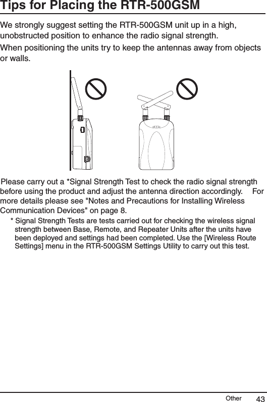 Other 43Tips for Placing the RTR-500GSM We strongly suggest setting the RTR-500GSM unit up in a high, unobstructed position to enhance the radio signal strength. When positioning the units try to keep the antennas away from objects or walls. Please carry out a *Signal Strength Test to check the radio signal strength before using the product and adjust the antenna direction accordingly.&emsp; For more details please see "Notes and Precautions for Installing Wireless Communication Devices" on page 8. * Signal Strength Tests are tests carried out for checking the wireless signal strength between Base, Remote, and Repeater Units after the units have been deployed and settings had been completed. Use the [Wireless Route Settings] menu in the RTR-500GSM Settings Utility to carry out this test.