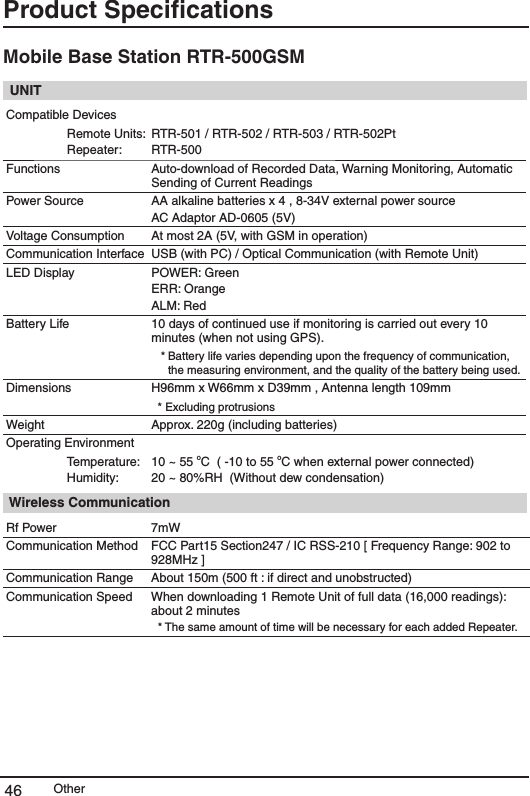 Other46Product SpeciﬁcationsMobile Base Station RTR-500GSM UNITCompatible DevicesRemote Units:Repeater:RTR-501 / RTR-502 / RTR-503 / RTR-502PtRTR-500Functions  Auto-download of Recorded Data, Warning Monitoring, Automatic Sending of Current ReadingsPower Source AA alkaline batteries x 4 , 8-34V external power source AC Adaptor AD-0605 (5V) Voltage Consumption At most 2A (5V, with GSM in operation)Communication Interface USB (with PC) / Optical Communication (with Remote Unit)LED Display POWER: GreenERR: OrangeALM: RedBattery Life 10 days of continued use if monitoring is carried out every 10 minutes (when not using GPS).  * Battery life varies depending upon the frequency of communication, the measuring environment, and the quality of the battery being used. Dimensions H96mm x W66mm x D39mm , Antenna length 109mm* Excluding protrusionsWeight Approx. 220g (including batteries) Operating Environment Temperature:Humidity:10 ~ 55 oC  ( -10 to 55 oC when external power connected)20 ~ 80%RH  (Without dew condensation) Wireless CommunicationRf Power 7mWCommunication Method FCC Part15 Section247 / IC RSS-210 [ Frequency Range: 902 to 928MHz ]Communication Range About 150m (500 ft : if direct and unobstructed) Communication Speed  When downloading 1 Remote Unit of full data (16,000 readings): about 2 minutes   * The same amount of time will be necessary for each added Repeater. 