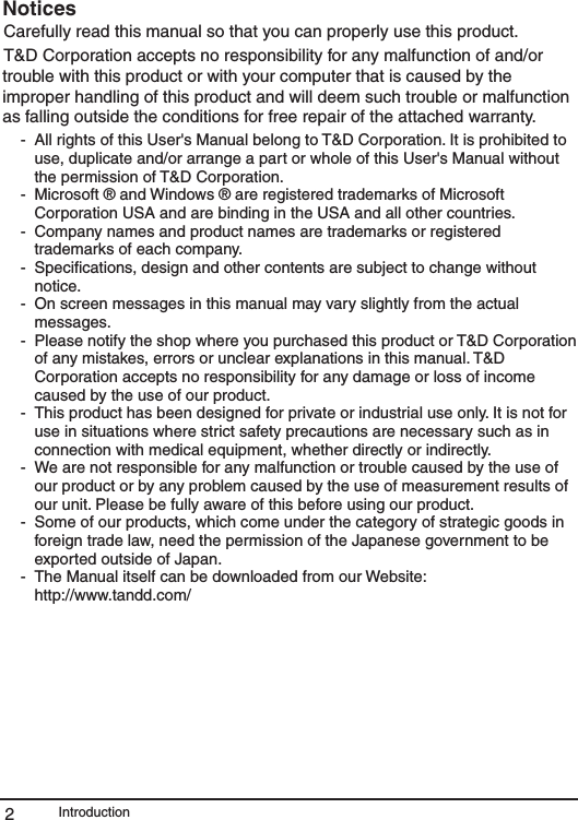 Introduction2NoticesCarefully read this manual so that you can properly use this product.T&amp;D Corporation accepts no responsibility for any malfunction of and/or trouble with this product or with your computer that is caused by the improper handling of this product and will deem such trouble or malfunction as falling outside the conditions for free repair of the attached warranty.-  All rights of this User's Manual belong to T&amp;D Corporation. It is prohibited to use, duplicate and/or arrange a part or whole of this User's Manual without the permission of T&amp;D Corporation.-  Microsoft &reg; and Windows &reg; are registered trademarks of Microsoft Corporation USA and are binding in the USA and all other countries.-  Company names and product names are trademarks or registered trademarks of each company.-  Speciﬁcations, design and other contents are subject to change without notice.-  On screen messages in this manual may vary slightly from the actual messages.-  Please notify the shop where you purchased this product or T&amp;D Corporation of any mistakes, errors or unclear explanations in this manual. T&amp;D Corporation accepts no responsibility for any damage or loss of income caused by the use of our product.-  This product has been designed for private or industrial use only. It is not for use in situations where strict safety precautions are necessary such as in connection with medical equipment, whether directly or indirectly.-  We are not responsible for any malfunction or trouble caused by the use of our product or by any problem caused by the use of measurement results of our unit. Please be fully aware of this before using our product.-  Some of our products, which come under the category of strategic goods in foreign trade law, need the permission of the Japanese government to be exported outside of Japan.-  The Manual itself can be downloaded from our Website:   http://www.tandd.com/