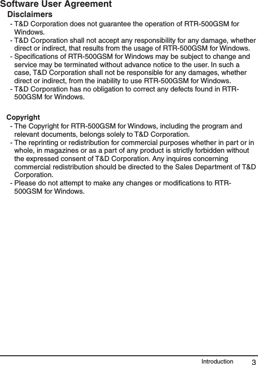 3IntroductionSoftware User AgreementDisclaimers  - T&amp;D Corporation does not guarantee the operation of RTR-500GSM for Windows. - T&amp;D Corporation shall not accept any responsibility for any damage, whether direct or indirect, that results from the usage of RTR-500GSM for Windows. - Speciﬁcations of RTR-500GSM for Windows may be subject to change and  service may be terminated without advance notice to the user. In such a case, T&amp;D Corporation shall not be responsible for any damages, whether direct or indirect, from the inability to use RTR-500GSM for Windows. - T&amp;D Corporation has no obligation to correct any defects found in RTR-500GSM for Windows.Copyright - The Copyright for RTR-500GSM for Windows, including the program and relevant documents, belongs solely to T&amp;D Corporation. - The reprinting or redistribution for commercial purposes whether in part or in whole, in magazines or as a part of any product is strictly forbidden without the expressed consent of T&amp;D Corporation. Any inquires concerning commercial redistribution should be directed to the Sales Department of T&amp;D Corporation. - Please do not attempt to make any changes or modiﬁcations to RTR-500GSM for Windows.