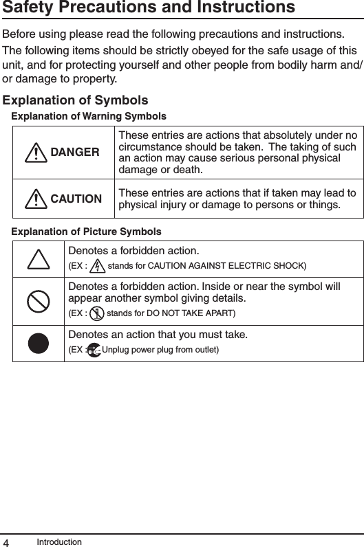 Introduction4Safety Precautions and InstructionsBefore using please read the following precautions and instructions. The following items should be strictly obeyed for the safe usage of this unit, and for protecting yourself and other people from bodily harm and/or damage to property. Explanation of SymbolsExplanation of Warning Symbols DANGERThese entries are actions that absolutely under no circumstance should be taken.  The taking of such an action may cause serious personal physical damage or death. CAUTION These entries are actions that if taken may lead to physical injury or damage to persons or things.Explanation of Picture SymbolsDenotes a forbidden action. (EX :   stands for CAUTION AGAINST ELECTRIC SHOCK)Denotes a forbidden action. Inside or near the symbol will appear another symbol giving details.(EX :   stands for DO NOT TAKE APART)Denotes an action that you must take.(EX : Unplug power plug from outlet)