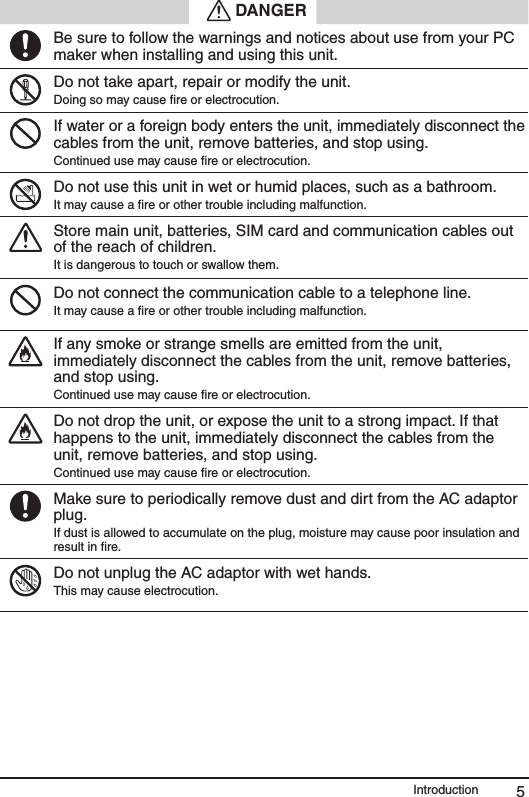 5Introduction DANGERBe sure to follow the warnings and notices about use from your PC maker when installing and using this unit.Do not take apart, repair or modify the unit.Doing so may cause ﬁre or electrocution.If water or a foreign body enters the unit, immediately disconnect the cables from the unit, remove batteries, and stop using.  Continued use may cause ﬁre or electrocution.Do not use this unit in wet or humid places, such as a bathroom.It may cause a ﬁre or other trouble including malfunction.Store main unit, batteries, SIM card and communication cables out of the reach of children. It is dangerous to touch or swallow them.Do not connect the communication cable to a telephone line. It may cause a ﬁre or other trouble including malfunction.If any smoke or strange smells are emitted from the unit, immediately disconnect the cables from the unit, remove batteries, and stop using. Continued use may cause ﬁre or electrocution.Do not drop the unit, or expose the unit to a strong impact. If that happens to the unit, immediately disconnect the cables from the unit, remove batteries, and stop using.   Continued use may cause ﬁre or electrocution.Make sure to periodically remove dust and dirt from the AC adaptor plug.If dust is allowed to accumulate on the plug, moisture may cause poor insulation and result in ﬁre.Do not unplug the AC adaptor with wet hands.This may cause electrocution.