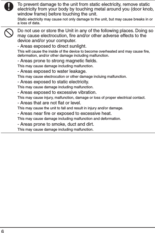 6To prevent damage to the unit from static electricity, remove static electricity from your body by touching metal around you (door knob, window frame) before touching the unit.Static electricity may cause not only damage to the unit, but may cause breaks in or a loss of data.Do not use or store the Unit in any of the following places. Doing so may cause electrocution, ﬁre and/or other adverse effects to the device and/or your computer.- Areas exposed to direct sunlight.This will cause the inside of the device to become overheated and may cause ﬁre, deformation, and/or other damage including malfunction.- Areas prone to strong magnetic ﬁelds.This may cause damage including malfunction.- Areas exposed to water leakage.This may cause electrocution or other damage incluing malfunction.- Areas exposed to static electricity.This may cause damage including malfunction.- Areas exposed to excessive vibration.This may cause injury, malfunction, damage or loss of proper electrical contact.- Areas that are not ﬂat or level.This may cause the unit to fall and result in injury and/or damage. - Areas near ﬁre or exposed to excessive heat.This may cause damage including malfunction and deformation.- Areas prone to smoke, duct and dirt.This may cause damage including malfunction.