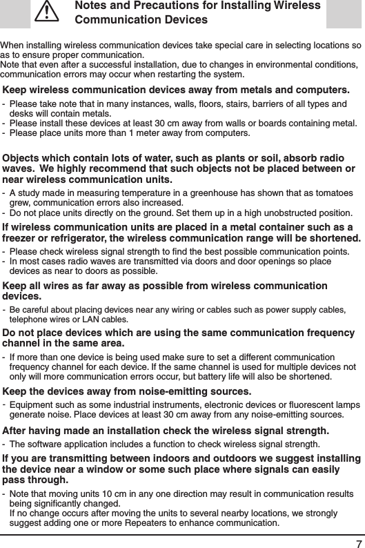 7  Notes and Precautions for Installing Wireless Communication Devices When installing wireless communication devices take special care in selecting locations so as to ensure proper communication. Note that even after a successful installation, due to changes in environmental conditions, communication errors may occur when restarting the system.Keep wireless communication devices away from metals and computers.---Please take note that in many instances, walls, ﬂoors, stairs, barriers of all types and desks will contain metals. Please install these devices at least 30 cm away from walls or boards containing metal. Please place units more than 1 meter away from computers. Objects which contain lots of water, such as plants or soil, absorb radio waves.  We highly recommend that such objects not be placed between or near wireless communication units.--A study made in measuring temperature in a greenhouse has shown that as tomatoes grew, communication errors also increased. Do not place units directly on the ground. Set them up in a high unobstructed position. If wireless communication units are placed in a metal container such as a freezer or refrigerator, the wireless communication range will be shortened. --Please check wireless signal strength to ﬁnd the best possible communication points. In most cases radio waves are transmitted via doors and door openings so place devices as near to doors as possible. Keep all wires as far away as possible from wireless communication devices. - Be careful about placing devices near any wiring or cables such as power supply cables, telephone wires or LAN cables.Do not place devices which are using the same communication frequency channel in the same area. - If more than one device is being used make sure to set a different communication frequency channel for each device. If the same channel is used for multiple devices not only will more communication errors occur, but battery life will also be shortened. Keep the devices away from noise-emitting sources.-Equipment such as some industrial instruments, electronic devices or ﬂuorescent lamps generate noise. Place devices at least 30 cm away from any noise-emitting sources.After having made an installation check the wireless signal strength.- The software application includes a function to check wireless signal strength. If you are transmitting between indoors and outdoors we suggest installing the device near a window or some such place where signals can easily pass through. - Note that moving units 10 cm in any one direction may result in communication results being signiﬁcantly changed. If no change occurs after moving the units to several nearby locations, we strongly suggest adding one or more Repeaters to enhance communication. 