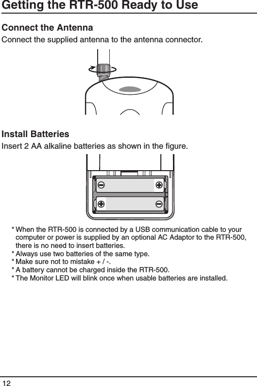 12Getting the RTR-500 Ready to UseConnect the AntennaConnect the supplied antenna to the antenna connector.Install BatteriesInsert 2 AA alkaline batteries as shown in the ﬁgure.  * When the RTR-500 is connected by a USB communication cable to your computer or power is supplied by an optional AC Adaptor to the RTR-500, there is no need to insert batteries. * Always use two batteries of the same type. * Make sure not to mistake + / -. * A battery cannot be charged inside the RTR-500. * The Monitor LED will blink once when usable batteries are installed.