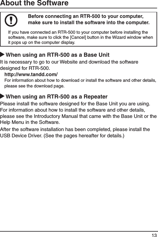 13About the SoftwareBefore connecting an RTR-500 to your computer, make sure to install the software into the computer. If you have connected an RTR-500 to your computer before installing the software, make sure to click the [Cancel] button in the Wizard window when it pops up on the computer display. When using an RTR-500 as a Base Unit It is necessary to go to our Website and download the software designed for RTR-500. http://www.tandd.com/For information about how to download or install the software and other details, please see the download page.  When using an RTR-500 as a Repeater Please install the software designed for the Base Unit you are using. For information about how to install the software and other details, please see the Introductory Manual that came with the Base Unit or the Help Menu in the Software.After the software installation has been completed, please install the USB Device Driver. (See the pages hereafter for details.) 