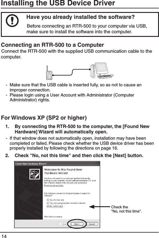14Installing the USB Device Driver Have you already installed the software? Before connecting an RTR-500 to your computer via USB, make sure to install the software into the computer. Connecting an RTR-500 to a Computer Connect the RTR-500 with the supplied USB communication cable to the computer. -  Make sure that the USB cable is inserted fully, so as not to cause an improper connection.-  Please login using a User Account with Administrator (Computer Administrator) rights. For Windows XP (SP2 or higher)1.   By connecting the RTR-500 to the computer, the [Found New Hardware] Wizard will automatically open. -  If that window does not automatically open, installation may have been completed or failed. Please check whether the USB device driver has been properly installed by following the directions on page 16. 2.   Check "No, not this time" and then click the [Next] button. Check the"No, not this time".