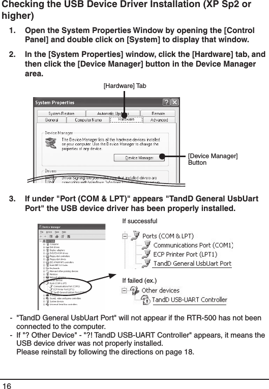 16Checking the USB Device Driver Installation (XP Sp2 or higher)1.   Open the System Properties Window by opening the [Control Panel] and double click on [System] to display that window. 2.   In the [System Properties] window, click the [Hardware] tab, and then click the [Device Manager] button in the Device Manager area. &emsp;[Hardware] Tab[Device Manager] Button3.   If under "Port (COM &amp; LPT)" appears "TandD General UsbUart Port" the USB device driver has been properly installed. If successfulIf failed (ex.) -  "TandD General UsbUart Port" will not appear if the RTR-500 has not been connected to the computer. -  If "? Other Device" - "?! TandD USB-UART Controller" appears, it means the USB device driver was not properly installed.    Please reinstall by following the directions on page 18. 