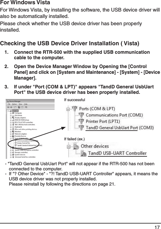 17For Windows Vista For Windows Vista, by installing the software, the USB device driver will also be automatically installed. Please check whether the USB device driver has been properly installed. Checking the USB Device Driver Installation ( Vista) 1.   Connect the RTR-500 with the supplied USB communication cable to the computer. 2.   Open the Device Manager Window by Opening the [Control Panel] and click on [System and Maintenance] - [System] - [Device Manager]. 3.   If under "Port (COM &amp; LPT)" appears "TandD General UsbUart Port" the USB device driver has been properly installed. If successfulIf failed (ex.) - "TandD General UsbUart Port" will not appear if the RTR-500 has not been connected to the computer. -  If "? Other Device" - "?! TandD USB-UART Controller" appears, it means the USB device driver was not properly installed.    Please reinstall by following the directions on page 21. 