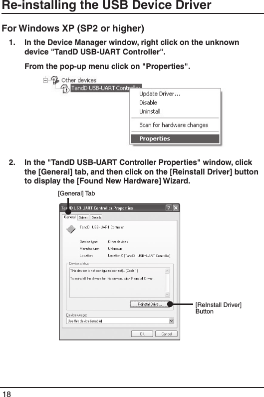 18Re-installing the USB Device DriverFor Windows XP (SP2 or higher) 1.  In the Device Manager window, right click on the unknown device "TandD USB-UART Controller".   From the pop-up menu click on "Properties". 2.   In the "TandD USB-UART Controller Properties" window, click the [General] tab, and then click on the [Reinstall Driver] button to display the [Found New Hardware] Wizard.                             [General] Tab[ReInstall Driver] Button