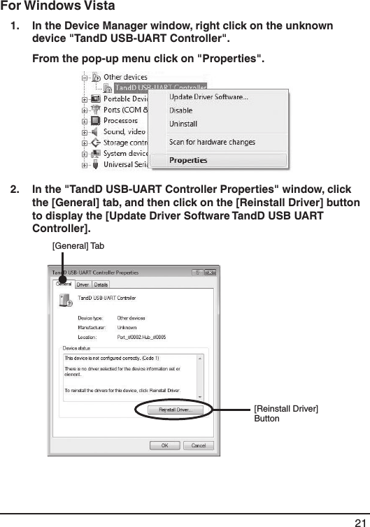 21For Windows Vista 1.   In the Device Manager window, right click on the unknown device "TandD USB-UART Controller".   From the pop-up menu click on "Properties". 2.   In the "TandD USB-UART Controller Properties" window, click the [General] tab, and then click on the [Reinstall Driver] button to display the [Update Driver Software TandD USB UART Controller]. [Reinstall Driver] Button[General] Tab