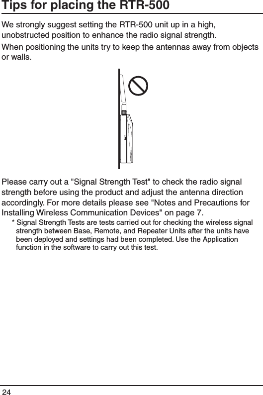 24Tips for placing the RTR-500 We strongly suggest setting the RTR-500 unit up in a high, unobstructed position to enhance the radio signal strength. When positioning the units try to keep the antennas away from objects or walls. Please carry out a "Signal Strength Test" to check the radio signal strength before using the product and adjust the antenna direction accordingly. For more details please see "Notes and Precautions for Installing Wireless Communication Devices" on page 7. * Signal Strength Tests are tests carried out for checking the wireless signal strength between Base, Remote, and Repeater Units after the units have been deployed and settings had been completed. Use the Application function in the software to carry out this test.