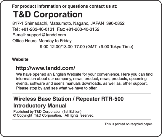 For product information or questions contact us at:   817-1 Shimadachi, Matsumoto, Nagano, JAPAN  390-0852Tel : +81-263-40-0131  Fax: +81-263-40-3152E-mail: support@tandd.comOfﬁce Hours: Monday to Friday          9:00-12:00/13:00-17:00 (GMT +9:00 Tokyo Time)     Website      http://www.tandd.com/We have opened an English Website for your convenience. Here you can ﬁnd information about our company, news, product, news, products, upcoming events, software and user's manuals downloads, as well as, other support. Please stop by and see what we have to offer.Wireless Base Station / Repeater RTR-500  Introductory ManualPublished by T&amp;D Corporation (1st Edition)&copy; Copyright  T&amp;D Corporation.   All rights reserved.                                                                                                         This is printed on recycled paper.