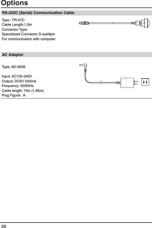 26Options RS-232C (Serial) Communication CableType : TR-07CCable Length:1.0mConnector Type: Specialized Connector D-sub9pin For communication with computer  AC AdaptorType: AD-0638Input: AC100-240VOutput: DC6V 500mAFrequency: 50/60HzCable length: 74in (1.85m)Plug Figure:  A