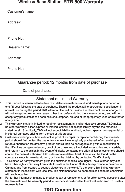           Wireless Base Station RTR-500 WarrantyCustomer's name:Address:Phone No.:Dealer's name:Address:Phone No.:Guarantee period: 12 months from date of purchase                Date of purchase:  Statement of Limited Warranty1.    This product is warranted to be free from defects in materials and workmanship for a period of one (1) year following the date of purchase. Should the product fail to operate per speciﬁcation in normal use during this period T&amp;D will repair the unit or provide a replacement free of charge. T&amp;D will not accept returns for any reason other than defects during the warranty period, and will not accept any product that has been misused, dropped, abused or inappropriately used or mistreated at any time.2.    This warranty is strictly limited to repair or replacement-in-kind for defective product. T&amp;D makes no other warranty, either express or implied, and will not accept liability beyond the remedies stated herein. Speciﬁcally, T&amp;D will not accept liability for direct, indirect, special, consequential or incidental damages arising from the use of this product.3.   Customers wishing to submit a defective product for repair or replacement during the warranty period should ﬁrst contact the dealer from whom it was originally purchased. After receiving a return authorization the defective product should then be packaged along with a description of the difﬁculties being experienced, proof of purchase and all included accessories and materials, and return it to the dealer. In the event of difﬁculty contacting the original dealer, customers should contact the nearest authorized T&amp;D sales representative. A list of these can be found on the company's website, www.tandd.com, or it can be obtained by contacting TandD directly.4.    This limited warranty statement gives the customer speciﬁc legal rights. The customer may also have other rights which vary from state to state in the United States, from province to province in Canada, and from country to country elsewhere in the world. To the extent this limited warranty statement is inconsistent with local law, this statement shall be deemed modiﬁed to be consistent with such local law.5.    For further information relating to product repair or replacement, or for other service questions after the termination of the warranty period, customers should contact their local authorized T&amp;D sales representative.