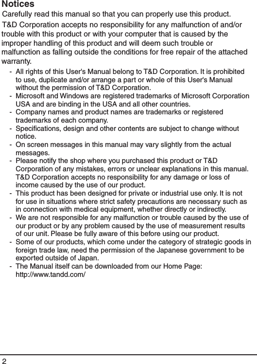 2NoticesCarefully read this manual so that you can properly use this product.T&amp;D Corporation accepts no responsibility for any malfunction of and/or trouble with this product or with your computer that is caused by the improper handling of this product and will deem such trouble or malfunction as falling outside the conditions for free repair of the attached warranty.-  All rights of this User's Manual belong to T&amp;D Corporation. It is prohibited to use, duplicate and/or arrange a part or whole of this User's Manual without the permission of T&amp;D Corporation.-  Microsoft and Windows are registered trademarks of Microsoft Corporation USA and are binding in the USA and all other countries.-  Company names and product names are trademarks or registered trademarks of each company.-  Speciﬁcations, design and other contents are subject to change without notice.-  On screen messages in this manual may vary slightly from the actual messages.-  Please notify the shop where you purchased this product or T&amp;D Corporation of any mistakes, errors or unclear explanations in this manual. T&amp;D Corporation accepts no responsibility for any damage or loss of income caused by the use of our product.-  This product has been designed for private or industrial use only. It is not for use in situations where strict safety precautions are necessary such as in connection with medical equipment, whether directly or indirectly.-  We are not responsible for any malfunction or trouble caused by the use of our product or by any problem caused by the use of measurement results of our unit. Please be fully aware of this before using our product.-  Some of our products, which come under the category of strategic goods in foreign trade law, need the permission of the Japanese government to be exported outside of Japan.-  The Manual itself can be downloaded from our Home Page:   http://www.tandd.com/