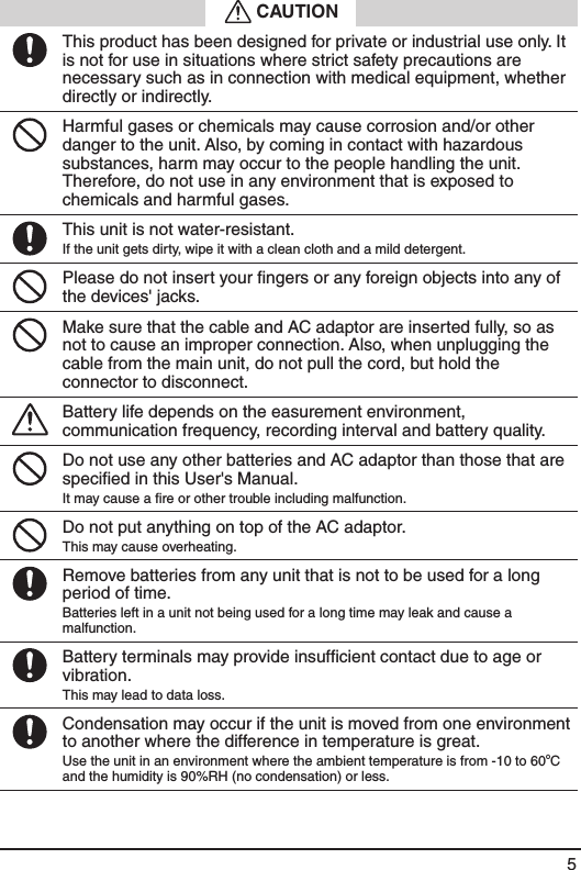 5 CAUTIONThis product has been designed for private or industrial use only. It is not for use in situations where strict safety precautions are necessary such as in connection with medical equipment, whether directly or indirectly.Harmful gases or chemicals may cause corrosion and/or other danger to the unit. Also, by coming in contact with hazardous substances, harm may occur to the people handling the unit. Therefore, do not use in any environment that is exposed to chemicals and harmful gases.This unit is not water-resistant.If the unit gets dirty, wipe it with a clean cloth and a mild detergent.Please do not insert your ﬁngers or any foreign objects into any of the devices' jacks.Make sure that the cable and AC adaptor are inserted fully, so as not to cause an improper connection. Also, when unplugging the cable from the main unit, do not pull the cord, but hold the connector to disconnect.Battery life depends on the easurement environment, communication frequency, recording interval and battery quality.Do not use any other batteries and AC adaptor than those that are speciﬁed in this User's Manual.It may cause a ﬁre or other trouble including malfunction.Do not put anything on top of the AC adaptor.This may cause overheating.Remove batteries from any unit that is not to be used for a long period of time.Batteries left in a unit not being used for a long time may leak and cause a malfunction.Battery terminals may provide insufﬁcient contact due to age or vibration.This may lead to data loss.Condensation may occur if the unit is moved from one environment to another where the difference in temperature is great. Use the unit in an environment where the ambient temperature is from -10 to 60oC and the humidity is 90%RH (no condensation) or less.