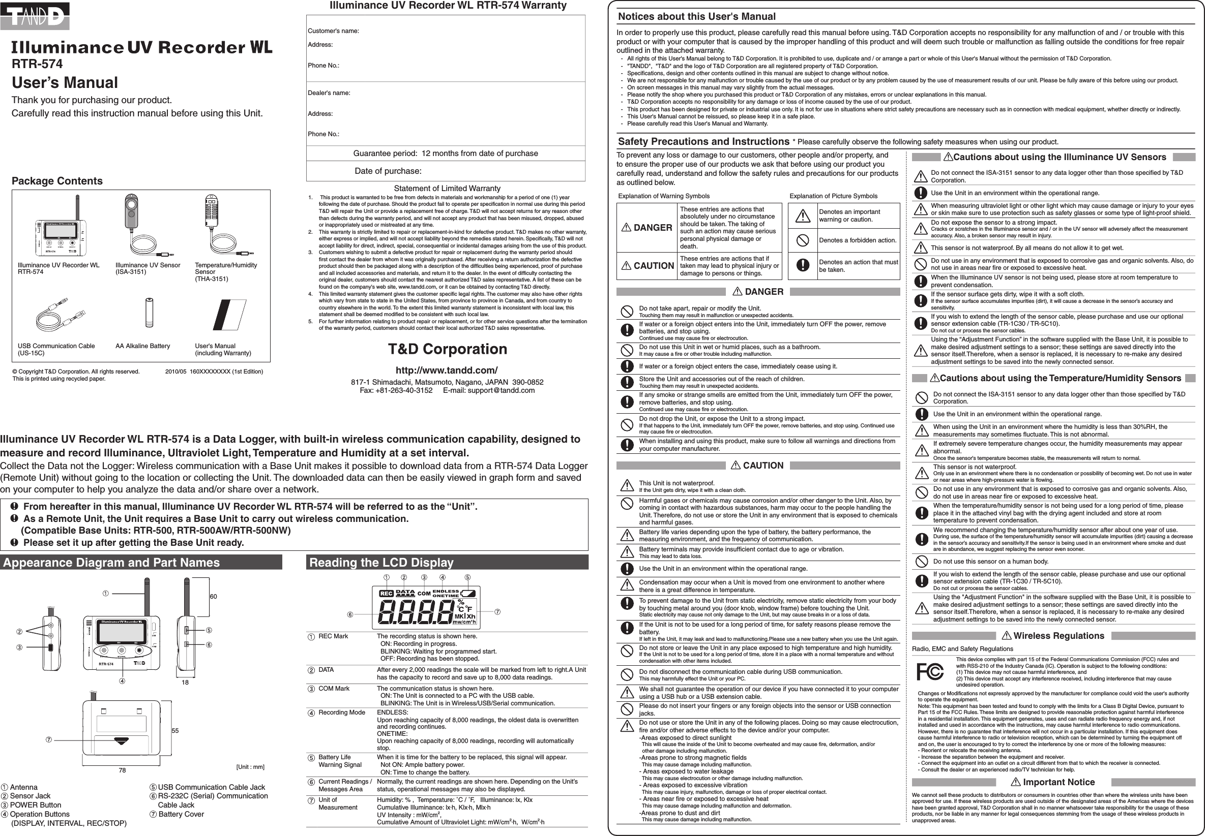 To prevent any loss or damage to our customers, other people and/or property, and to ensure the proper use of our products we ask that before using our product you carefully read, understand and follow the safety rules and precautions for our products as outlined below.Explanation of Warning Symbols  Explanation of Picture Symbols DANGERThese entries are actions that absolutely under no circumstance should be taken. The taking of such an action may cause serious personal physical damage or death. Denotes an important warning or caution.Denotes a forbidden action. CAUTIONThese entries are actions that if taken may lead to physical injury or damage to persons or things. Denotes an action that must be taken. DANGERDo not take apart, repair or modify the Unit.Touching them may result in malfunction or unexpected accidents.If water or a foreign object enters into the Unit, immediately turn OFF the power, remove batteries, and stop using.Continued use may cause ﬁre or electrocution.Do not use this Unit in wet or humid places, such as a bathroom.It may cause a ﬁre or other trouble including malfunction. If water or a foreign object enters the case, immediately cease using it.Store the Unit and accessories out of the reach of children.Touching them may result in unexpected accidents.If any smoke or strange smells are emitted from the Unit, immediately turn OFF the power, remove batteries, and stop using.Continued use may cause ﬁre or electrocution.Do not drop the Unit, or expose the Unit to a strong impact.If that happens to the Unit, immediately turn OFF the power, remove batteries, and stop using. Continued use may cause ﬁre or electrocution.When installing and using this product, make sure to follow all warnings and directions from your computer manufacturer. CAUTIONThis Unit is not waterproof.If the Unit gets dirty, wipe it with a clean cloth.Harmful gases or chemicals may cause corrosion and/or other danger to the Unit. Also, by coming in contact with hazardous substances, harm may occur to the people handling the Unit. Therefore, do not use or store the Unit in any environment that is exposed to chemicals and harmful gases.Battery life varies depending upon the type of battery, the battery performance, the measuring environment, and the frequency of communication.Battery terminals may provide insufﬁcient contact due to age or vibration.This may lead to data loss.Use the Unit in an environment within the operational range.Condensation may occur when a Unit is moved from one environment to another where there is a great difference in temperature.To prevent damage to the Unit from static electricity, remove static electricity from your body by touching metal around you (door knob, window frame) before touching the Unit.Static electricity may cause not only damage to the Unit, but may cause breaks in or a loss of data.If the Unit is not to be used for a long period of time, for safety reasons please remove the battery.If left in the Unit, it may leak and lead to malfunctioning.Please use a new battery when you use the Unit again.Do not store or leave the Unit in any place exposed to high temperature and high humidity.If the Unit is not to be used for a long period of time, store it in a place with a normal temperature and without condensation with other items included.Do not disconnect the communication cable during USB communication.This may harmfully effect the Unit or your PC.We shall not guarantee the operation of our device if you have connected it to your computer using a USB hub or a USB extension cable.Please do not insert your ﬁngers or any foreign objects into the sensor or USB connection jacks.Do not use or store the Unit in any of the following places. Doing so may cause electrocution, ﬁre and/or other adverse effects to the device and/or your computer.-Areas exposed to direct sunlight  This will cause the inside of the Unit to become overheated and may cause ﬁre, deformation, and/or   other damage including malfunction.-Areas prone to strong magnetic ﬁelds  This may cause damage including malfunction.- Areas exposed to water leakage   This may cause electrocution or other damage including malfunction.- Areas exposed to excessive vibration   This may cause injury, malfunction, damage or loss of proper electrical contact.- Areas near ﬁre or exposed to excessive heat   This may cause damage including malfunction and deformation.-Areas prone to dust and dirt  This may cause damage including malfunction.Illuminance UV Recorder WL RTR-574 is a Data Logger, with built-in wireless communication capability, designed to measure and record Illuminance, Ultraviolet Light, Temperature and Humidity at a set interval.Collect the Data not the Logger: Wireless communication with a Base Unit makes it possible to download data from a RTR-574 Data Logger (Remote Unit) without going to the location or collecting the Unit. The downloaded data can then be easily viewed in graph form and saved on your computer to help you analyze the data and/or share over a network.  From hereafter in this manual, Illuminance UV Recorder WL RTR-574 will be referred to as the &ldquo;Unit&rdquo;.  As a Remote Unit, the Unit requires a Base Unit to carry out wireless communication.     (Compatible Base Units: RTR-500, RTR-500AW/RTR-500NW)  Please set it up after getting the Base Unit ready.RTR-574 User&rsquo;s ManualThank you for purchasing our product.Carefully read this instruction manual before using this Unit.Package ContentsIlluminance UV Recorder WLRTR-574Illuminance UV Sensor (ISA-3151)Temperature/Humidity Sensor (THA-3151)USB Communication Cable  (US-15C)AA Alkaline Battery  User's Manual (including Warranty)&copy; Copyright T&amp;D Corporation. All rights reserved.                2010/05  160XXXXXXXX (1st Edition)This is printed using recycled paper.                               http://www.tandd.com/817-1 Shimadachi, Matsumoto, Nagano, JAPAN  390-0852Fax: +81-263-40-3152     E-mail: support@tandd.comREC Mark The recording status is shown here.  ON: Recording in progress.  BLINKING: Waiting for programmed start.  OFF: Recording has been stopped.DATA After every 2,000 readings the scale will be marked from left to right.A Unit has the capacity to record and save up to 8,000 data readings.COM Mark The communication status is shown here.  ON: The Unit is connected to a PC with the USB cable.  BLINKING: The Unit is in Wireless/USB/Serial communication.Recording Mode ENDLESS:Upon reaching capacity of 8,000 readings, the oldest data is overwritten and recording continues.ONETIME:Upon reaching capacity of 8,000 readings, recording will automatically stop.Battery Life Warning SignalWhen it is time for the battery to be replaced, this signal will appear.  Not ON: Ample battery power.  ON: Time to change the battery.Current Readings /Messages AreaNormally, the current readings are shown here. Depending on the Unit&rsquo;s status, operational messages may also be displayed.Unit of Measurement Humidity: % ,  Temperature: ˚C / ˚F,   Illuminance: lx, KlxCumulative Illuminance: lx&middot;h, Klx&middot;h, Mlx&middot;hUV Intensity : mW/cm2, Cumulative Amount of Ultraviolet Light: mW/cm2&middot;h,  W/cm2&middot;hAppearance Diagram and Part Names Antenna Sensor Jack POWER Button Operation Buttons     (DISPLAY, INTERVAL, REC/STOP)Notices about this User's ManualIn order to properly use this product, please carefully read this manual before using. T&amp;D Corporation accepts no responsibility for any malfunction of and / or trouble with this product or with your computer that is caused by the improper handling of this product and will deem such trouble or malfunction as falling outside the conditions for free repair outlined in the attached warranty.  -   All rights of this User's Manual belong to T&amp;D Corporation. It is prohibited to use, duplicate and / or arrange a part or whole of this User's Manual without the permission of T&amp;D Corporation.  -   "TANDD",  "T&amp;D" and the logo of T&amp;D Corporation are all registered property of T&amp;D Corporation.  -   Speciﬁcations, design and other contents outlined in this manual are subject to change without notice.  -   We are not responsible for any malfunction or trouble caused by the use of our product or by any problem caused by the use of measurement results of our unit. Please be fully aware of this before using our product.  -   On screen messages in this manual may vary slightly from the actual messages.  -   Please notify the shop where you purchased this product or T&amp;D Corporation of any mistakes, errors or unclear explanations in this manual.   -   T&amp;D Corporation accepts no responsibility for any damage or loss of income caused by the use of our product.  -   This product has been designed for private or industrial use only. It is not for use in situations where strict safety precautions are necessary such as in connection with medical equipment, whether directly or indirectly.  -   This User's Manual cannot be reissued, so please keep it in a safe place.   -   Please carefully read this User's Manual and Warranty.Safety Precautions and Instructions * Please carefully observe the following safety measures when using our product.18557860[Unit : mm]Cautions about using the Illuminance UV SensorsDo not connect the ISA-3151 sensor to any data logger other than those speciﬁed by T&amp;D Corporation.Use the Unit in an environment within the operational range.When measuring ultraviolet light or other light which may cause damage or injury to your eyes or skin make sure to use protection such as safety glasses or some type of light-proof shield.Do not expose the sensor to a strong impact.Cracks or scratches in the Illuminance sensor and / or in the UV sensor will adversely affect the measurement accuracy. Also, a broken sensor may result in injury.This sensor is not waterproof. By all means do not allow it to get wet.Do not use in any environment that is exposed to corrosive gas and organic solvents. Also, do not use in areas near ﬁre or exposed to excessive heat.When the Illuminance UV sensor is not being used, please store at room temperature to prevent condensation.If the sensor surface gets dirty, wipe it with a soft cloth.If the sensor surface accumulates impurities (dirt), it will cause a decrease in the sensor&rsquo;s accuracy and sensitivity.If you wish to extend the length of the sensor cable, please purchase and use our optional sensor extension cable (TR-1C30 / TR-5C10).Do not cut or process the sensor cables.Using the &ldquo;Adjustment Function&rdquo; in the software supplied with the Base Unit, it is possible to make desired adjustment settings to a sensor; these settings are saved directly into the sensor itself.Therefore, when a sensor is replaced, it is necessary to re-make any desired adjustment settings to be saved into the newly connected sensor.Cautions about using the Temperature/Humidity SensorsDo not connect the ISA-3151 sensor to any data logger other than those speciﬁed by T&amp;D Corporation.Use the Unit in an environment within the operational range.When using the Unit in an environment where the humidity is less than 30%RH, the measurements may sometimes ﬂuctuate. This is not abnormal.If extremely severe temperature changes occur, the humidity measurements may appear abnormal.Once the sensor's temperature becomes stable, the measurements will return to normal.This sensor is not waterproof.Only use in an environment where there is no condensation or possibility of becoming wet. Do not use in water or near areas where high-pressure water is ﬂowing.Do not use in any environment that is exposed to corrosive gas and organic solvents. Also, do not use in areas near ﬁre or exposed to excessive heat.When the temperature/humidity sensor is not being used for a long period of time, please place it in the attached vinyl bag with the drying agent included and store at room temperature to prevent condensation.We recommend changing the temperature/humidity sensor after about one year of use.During use, the surface of the temperature/humidity sensor will accumulate impurities (dirt) causing a decrease in the sensor&rsquo;s accuracy and sensitivity.If the sensor is being used in an environment where smoke and dust are in abundance, we suggest replacing the sensor even sooner.Do not use this sensor on a human body.If you wish to extend the length of the sensor cable, please purchase and use our optional sensor extension cable (TR-1C30 / TR-5C10).Do not cut or process the sensor cables.Using the "Adjustment Function" in the software supplied with the Base Unit, it is possible to make desired adjustment settings to a sensor; these settings are saved directly into the sensor itself.Therefore, when a sensor is replaced, it is necessary to re-make any desired adjustment settings to be saved into the newly connected sensor. Wireless RegulationsRadio, EMC and Safety RegulationsThis device complies with part 15 of the Federal Communications Commission (FCC) rules and with RSS-210 of the Industry Canada (IC). Operation is subject to the following conditions:(1) This device may not cause harmful interference, and (2) This device must accept any interference received, including interference that may cause undesired operation.Changes or Modiﬁcations not expressly approved by the manufacturer for compliance could void the user's authority to operate the equipment. Note: This equipment has been tested and found to comply with the limits for a Class B Digital Device, pursuant to Part 15 of the FCC Rules. These limits are designed to provide reasonable protection against harmful interference in a residential installation. This equipment generates, uses and can radiate radio frequency energy and, if not installed and used in accordance with the instructions, may cause harmful interference to radio communications.However, there is no guarantee that interference will not occur in a particular installation. If this equipment does cause harmful interference to radio or television reception, which can be determined by turning the equipment off and on, the user is encouraged to try to correct the interference by one or more of the following measures:- Reorient or relocate the receiving antenna.- Increase the separation between the equipment and receiver.- Connect the equipment into an outlet on a circuit different from that to which the receiver is connected.- Consult the dealer or an experienced radio/TV technician for help. Important NoticeWe cannot sell these products to distributors or consumers in countries other than where the wireless units have been approved for use. If these wireless products are used outside of the designated areas of the Americas where the devices have been granted approval, T&amp;D Corporation shall in no manner whatsoever take responsibility for the usage of these products, nor be liable in any manner for legal consequences stemming from the usage of these wireless products in unapproved areas. USB Communication Cable Jack RS-232C (Serial) Communication Cable Jack Battery Cover        Illuminance UV Recorder WL RTR-574 WarrantyCustomer's name:Address:Phone No.:Dealer's name:Address:Phone No.:Guarantee period:  12 months from date of purchase                  Date of purchase:    Statement of Limited Warranty1.    This product is warranted to be free from defects in materials and workmanship for a period of one (1) year following the date of purchase. Should the product fail to operate per speciﬁcation in normal use during this period T&amp;D will repair the Unit or provide a replacement free of charge. T&amp;D will not accept returns for any reason other than defects during the warranty period, and will not accept any product that has been misused, dropped, abused or inappropriately used or mistreated at any time.2.    This warranty is strictly limited to repair or replacement-in-kind for defective product. T&amp;D makes no other warranty, either express or implied, and will not accept liability beyond the remedies stated herein. Speciﬁcally, T&amp;D will not accept liability for direct, indirect, special, consequential or incidental damages arising from the use of this product.3.   Customers wishing to submit a defective product for repair or replacement during the warranty period should ﬁrst contact the dealer from whom it was originally purchased. After receiving a return authorization the defective product should then be packaged along with a description of the difﬁculties being experienced, proof of purchase and all included accessories and materials, and return it to the dealer. In the event of difﬁculty contacting the original dealer, customers should contact the nearest authorized T&amp;D sales representative. A list of these can be found on the company's web site, www.tandd.com, or it can be obtained by contacting T&amp;D directly.4.    This limited warranty statement gives the customer speciﬁc legal rights. The customer may also have other rights which vary from state to state in the United States, from province to province in Canada, and from country to country elsewhere in the world. To the extent this limited warranty statement is inconsistent with local law, this statement shall be deemed modiﬁed to be consistent with such local law.5.    For further information relating to product repair or replacement, or for other service questions after the termination of the warranty period, customers should contact their local authorized T&amp;D sales representative.Reading the LCD Display