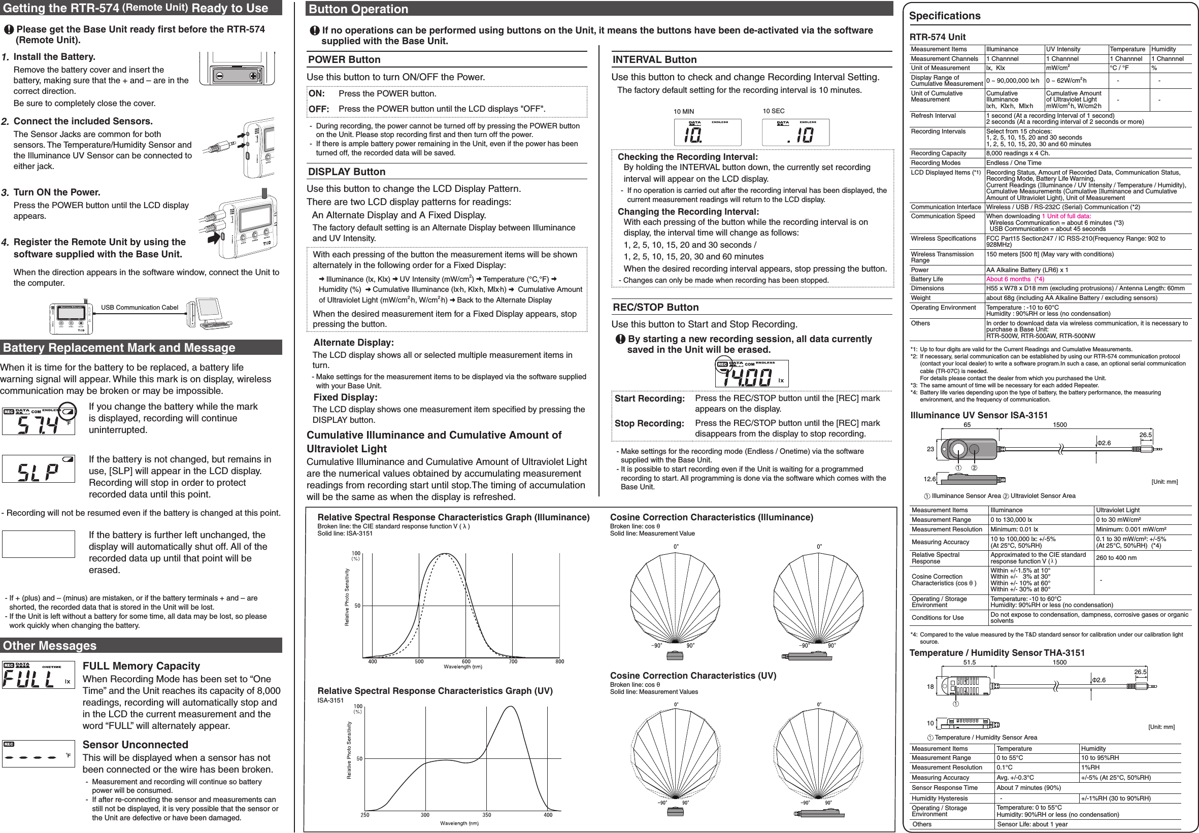 Getting the RTR-574 (Remote Unit)  Ready to Use Please get the Base Unit ready first before the RTR-574 (Remote Unit).1. Install the Battery.Remove the battery cover and insert the battery, making sure that the + and &ndash; are in the correct direction.Be sure to completely close the cover.2.Connect the included Sensors.The Sensor Jacks are common for both sensors. The Temperature/Humidity Sensor and the Illuminance UV Sensor can be connected to either jack.3.Turn ON the Power.Press the POWER button until the LCD display appears.4.Register the Remote Unit by using the software supplied with the Base Unit.When the direction appears in the software window, connect the Unit to the computer.USB Communication CabelBattery Replacement Mark and MessageWhen it is time for the battery to be replaced, a battery life warning signal will appear. While this mark is on display, wireless communication may be broken or may be impossible.If you change the battery while the mark is displayed, recording will continue uninterrupted.If the battery is not changed, but remains in use, [SLP] will appear in the LCD display. Recording will stop in order to protect recorded data until this point.- Recording will not be resumed even if the battery is changed at this point.If the battery is further left unchanged, the display will automatically shut off. All of the recorded data up until that point will be erased.  - If + (plus) and &ndash; (minus) are mistaken, or if the battery terminals + and &ndash; are shorted, the recorded data that is stored in the Unit will be lost.  - If the Unit is left without a battery for some time, all data may be lost, so please work quickly when changing the battery.Other MessagesFULL Memory CapacityWhen Recording Mode has been set to &ldquo;One Time&rdquo; and the Unit reaches its capacity of 8,000 readings, recording will automatically stop and in the LCD the current measurement and the word &ldquo;FULL&rdquo; will alternately appear.Sensor UnconnectedThis will be displayed when a sensor has not been connected or the wire has been broken. -  Measurement and recording will continue so battery power will be consumed. -  If after re-connecting the sensor and measurements can still not be displayed, it is very possible that the sensor or the Unit are defective or have been damaged.POWER ButtonUse this button to turn ON/OFF the Power.ON: Press the POWER button.OFF: Press the POWER button until the LCD displays "OFF". -  During recording, the power cannot be turned off by pressing the POWER button on the Unit. Please stop recording ﬁrst and then turn off the power. -  If there is ample battery power remaining in the Unit, even if the power has been turned off, the recorded data will be saved.DISPLAY ButtonUse this button to change the LCD Display Pattern.There are two LCD display patterns for readings:   An Alternate Display and A Fixed Display.The factory default setting is an Alternate Display between Illuminance and UV Intensity.With each pressing of the button the measurement items will be shown alternately in the following order for a Fixed Display: Illuminance (lx, Klx)   UV Intensity (mW/cm2)   Temperature (&deg;C,&deg;F)   Humidity (%)    Cumulative Illuminance (lx.h, Klx.h, Mlx.h)    Cumulative Amount of Ultraviolet Light (mW/cm2.h, W/cm2.h)   Back to the Alternate DisplayWhen the desired measurement item for a Fixed Display appears, stop pressing the button.  Alternate Display: The LCD display shows all or selected multiple measurement items in turn.  - Make settings for the measurement items to be displayed via the software supplied with your Base Unit.  Fixed Display:The LCD display shows one measurement item speciﬁed by pressing the DISPLAY button.Cumulative Illuminance and Cumulative Amount of Ultraviolet Light Cumulative Illuminance and Cumulative Amount of Ultraviolet Light are the numerical values obtained by accumulating measurement readings from recording start until stop.The timing of accumulation will be the same as when the display is refreshed.Button Operation If no operations can be performed using buttons on the Unit, it means the buttons have been de-activated via the software supplied with the Base Unit.INTERVAL ButtonUse this button to check and change Recording Interval Setting.The factory default setting for the recording interval is 10 minutes.10 MIN 10 SECChecking the Recording Interval:By holding the INTERVAL button down, the currently set recording interval will appear on the LCD display. -  If no operation is carried out after the recording interval has been displayed, the current measurement readings will return to the LCD display.Changing the Recording Interval:With each pressing of the button while the recording interval is on display, the interval time will change as follows:1, 2, 5, 10, 15, 20 and 30 seconds / 1, 2, 5, 10, 15, 20, 30 and 60 minutesWhen the desired recording interval appears, stop pressing the button.- Changes can only be made when recording has been stopped.REC/STOP ButtonUse this button to Start and Stop Recording. By starting a new recording session, all data currently saved in the Unit will be erased.Start Recording: Press the REC/STOP button until the [REC] mark appears on the display. Stop Recording: Press the REC/STOP button until the [REC] mark disappears from the display to stop recording.  - Make settings for the recording mode (Endless / Onetime) via the software supplied with the Base Unit.  - It is possible to start recording even if the Unit is waiting for a programmed recording to start. All programming is done via the software which comes with the Base Unit.Cosine Correction Characteristics (Illuminance) Broken line: cos &theta; Solid line: Measurement Value Cosine Correction Characteristics (UV) Broken line: cos &theta;  Solid line: Measurement Values Relative Spectral Response Characteristics Graph (Illuminance) Broken line: the CIE standard response function V ( &lambda; ) Solid line: ISA-3151Relative Spectral Response Characteristics Graph (UV) ISA-3151SpeciﬁcationsRTR-574 UnitMeasurement Items Illuminance  UV Intensity Temperature Humidity Measurement Channels 1 Channnel 1 Channnel 1 Channnel 1 ChannnelUnit of Measurement lx,  Klx mW/cm2&deg;C / &deg;F %Display Range of Cumulative Measurement 0 ~ 90,000,000 lx.h 0 ~ 62W/cm2.h     -     -Unit of Cumulative MeasurementCumulativeIlluminancelx.h,  Klx.h,  Mlx.hCumulative Amountof Ultraviolet LightmW/cm2.h, W/cm2.h    -     -Refresh Interval  1 second (At a recording Interval of 1 second)2 seconds (At a recording interval of 2 seconds or more) Recording Intervals  Select from 15 choices: 1, 2, 5, 10, 15, 20 and 30 seconds 1, 2, 5, 10, 15, 20, 30 and 60 minutes Recording Capacity  8,000 readings x 4 Ch.Recording Modes  Endless / One Time LCD Displayed Items (*1) Recording Status, Amount of Recorded Data, Communication Status, Recording Mode, Battery Life Warning, Current Readings (Illuminance / UV Intensity / Temperature / Humidity), Cumulative Measurements (Cumulative Illuminance and Cumulative Amount of Ultraviolet Light), Unit of Measurement Communication Interface  Wireless / USB / RS-232C (Serial) Communication (*2)Communication Speed  When downloading 1 Unit of full data:   Wireless Communication = about 6 minutes (*3)  USB Communication = about 45 secondsWireless Speciﬁcations  FCC Part15 Section247 / IC RSS-210(Frequency Range: 902 to 928MHz)Wireless Transmission Range150 meters [500 ft] (May vary with conditions)Power AA Alkaline Battery (LR6) x 1Battery Life About 6 months  (*4)Dimensions  H55 x W78 x D18 mm (excluding protrusions) / Antenna Length: 60mmWeight  about 68g (including AA Alkaline Battery / excluding sensors) Operating Environment  Temperature : -10 to 60&deg;C  Humidity : 90%RH or less (no condensation)Others In order to download data via wireless communication, it is necessary to purchase a Base Unit:   RTR-500W, RTR-500AW, RTR-500NW*1:  Up to four digits are valid for the Current Readings and Cumulative Measurements.*2:  If necessary, serial communication can be established by using our RTR-574 communication protocol (contact your local dealer) to write a software program.In such a case, an optional serial communication cable (TR-07C) is needed.  For details please contact the dealer from which you purchased the Unit.*3:  The same amount of time will be necessary for each added Repeater.*4:  Battery life varies depending upon the type of battery, the battery performance, the measuring environment, and the frequency of communication.Illuminance UV Sensor ISA-3151[Unit: mm]2312.665 1500Ф2.626.5 Illuminance Sensor Area   Ultraviolet Sensor Area Measurement Items  Illuminance  Ultraviolet Light Measurement Range  0 to 130,000 lx  0 to 30 mW/cm&sup2; Measurement Resolution  Minimum: 0.01 lx  Minimum: 0.001 mW/cm&sup2; Measuring Accuracy  10 to 100,000 lx: +/-5% (At 25&deg;C, 50%RH) 0.1 to 30 mW/cm&sup2;: +/-5% (At 25&deg;C, 50%RH)  (*4)Relative Spectral Response Approximated to the CIE standard response function V ( &lambda; )  260 to 400 nm Cosine Correction Characteristics (cos &theta; ) Within +/-1.5% at 10&deg; Within +/-   3% at 30&deg;Within +/- 10% at 60&deg; Within +/- 30% at 80&deg;-Operating / Storage Environment Temperature: -10 to 60&deg;CHumidity: 90%RH or less (no condensation) Conditions for Use  Do not expose to condensation, dampness, corrosive gases or organic solvents *4:  Compared to the value measured by the T&amp;D standard sensor for calibration under our calibration light source. Temperature / Humidity Sensor THA-3151181051.5 150026.5Ф2.6[Unit: mm] Temperature / Humidity Sensor Area Measurement Items  Temperature  Humidity Measurement Range  0 to 55&deg;C 10 to 95%RH Measurement Resolution  0.1&deg;C 1%RHMeasuring Accuracy  Avg. +/-0.3&deg;C  +/-5% (At 25&deg;C, 50%RH) Sensor Response Time  About 7 minutes (90%) Humidity Hysteresis    - +/-1%RH (30 to 90%RH) Operating / Storage EnvironmentTemperature: 0 to 55&deg;C Humidity: 90%RH or less (no condensation) Others Sensor Life: about 1 year