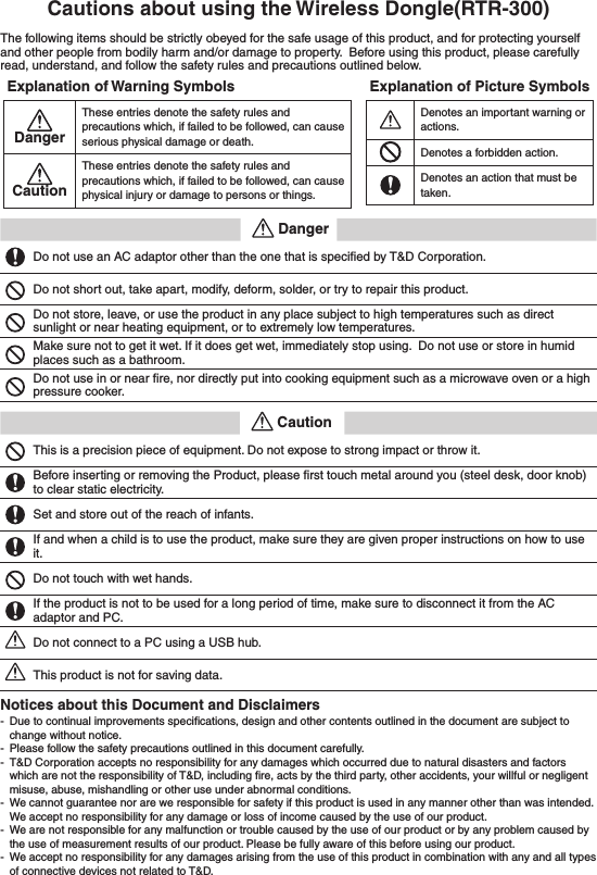 Cautions about using the Wireless Dongle(RTR-300)The following items should be strictly obeyed for the safe usage of this product, and for protecting yourself and other people from bodily harm and/or damage to property.  Before using this product, please carefully read, understand, and follow the safety rules and precautions outlined below. Explanation of Warning SymbolsDanger These entries denote the safety rules and precautions which, if failed to be followed, can cause serious physical damage or death. Caution These entries denote the safety rules and precautions which, if failed to be followed, can cause physical injury or damage to persons or things. Explanation of Picture Symbols Denotes an important warning or actions. Denotes a forbidden action. Denotes an action that must be taken.     Danger Do not use an AC adaptor other than the one that is speciﬁed by T&amp;D Corporation. Do not short out, take apart, modify, deform, solder, or try to repair this product. Do not store, leave, or use the product in any place subject to high temperatures such as direct sunlight or near heating equipment, or to extremely low temperatures. Make sure not to get it wet. If it does get wet, immediately stop using.  Do not use or store in humid places such as a bathroom. Do not use in or near ﬁre, nor directly put into cooking equipment such as a microwave oven or a high pressure cooker.     Caution This is a precision piece of equipment. Do not expose to strong impact or throw it. Before inserting or removing the Product, please ﬁrst touch metal around you (steel desk, door knob) to clear static electricity. Set and store out of the reach of infants. If and when a child is to use the product, make sure they are given proper instructions on how to use it. Do not touch with wet hands. If the product is not to be used for a long period of time, make sure to disconnect it from the AC adaptor and PC. Do not connect to a PC using a USB hub. This product is not for saving data. Notices about this Document and Disclaimers  - Due to continual improvements speciﬁcations, design and other contents outlined in the document are subject to change without notice.  - Please follow the safety precautions outlined in this document carefully.  - T&amp;D Corporation accepts no responsibility for any damages which occurred due to natural disasters and factors which are not the responsibility of T&amp;D, including ﬁre, acts by the third party, other accidents, your willful or negligent misuse, abuse, mishandling or other use under abnormal conditions.  - We cannot guarantee nor are we responsible for safety if this product is used in any manner other than was intended.  We accept no responsibility for any damage or loss of income caused by the use of our product.  - We are not responsible for any malfunction or trouble caused by the use of our product or by any problem caused by the use of measurement results of our product. Please be fully aware of this before using our product.  - We accept no responsibility for any damages arising from the use of this product in combination with any and all types of connective devices not related to T&amp;D. 