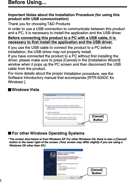 1Before Using...Important Notes about the Installation Procedure (for using this product with USB communication)Thank you for choosing T&amp;D Products In order to use a USB connection to communicate between this product and a PC, it is necessary to install the application and the USB driver. Before connecting this product to a PC with a USB cable, it is necessary to ﬁrst install the application and the USB driver.If you use the USB cable to connect the product to a PC before installation, the USB driver may not properly install.  If you have connected the product to a PC without ﬁrst installing the driver, please make sure to press [Cancel] in the [Installation Wizard] window when it pops up the PC screen and then disconnect the USB cable from the product. For more details about the proper installation procedure, see the Software Introductory manual that accompanies [RTR-500DC for Windows ]. Windows Vista[Cancel]ButtonFor other Windows Operating Systems * The screen shot below is from Windows XP. For other Windows OS, there is also a [Cancel] button in the lower right of the screen. (Your screen may differ slightly if you are using a Windows OS other than XP.) [Cancel]Button