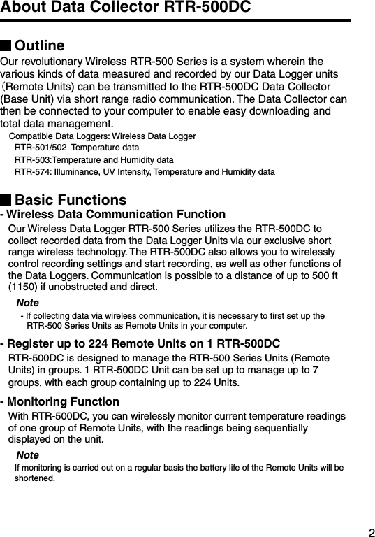2About Data Collector RTR-500DCOutlineOur revolutionary Wireless RTR-500 Series is a system wherein the various kinds of data measured and recorded by our Data Logger units （Remote Units) can be transmitted to the RTR-500DC Data Collector (Base Unit) via short range radio communication. The Data Collector can then be connected to your computer to enable easy downloading and total data management.    Compatible Data Loggers: Wireless Data Logger       RTR-501/502  Temperature data      RTR-503:Temperature and Humidity data      RTR-574: Illuminance, UV Intensity, Temperature and Humidity dataBasic Functions- Wireless Data Communication FunctionOur Wireless Data Logger RTR-500 Series utilizes the RTR-500DC to collect recorded data from the Data Logger Units via our exclusive short range wireless technology. The RTR-500DC also allows you to wirelessly control recording settings and start recording, as well as other functions of the Data Loggers. Communication is possible to a distance of up to 500 ft (1150) if unobstructed and direct.Note- If collecting data via wireless communication, it is necessary to ﬁrst set up the RTR-500 Series Units as Remote Units in your computer.- Register up to 224 Remote Units on 1 RTR-500DCRTR-500DC is designed to manage the RTR-500 Series Units (Remote Units) in groups. 1 RTR-500DC Unit can be set up to manage up to 7 groups, with each group containing up to 224 Units. - Monitoring FunctionWith RTR-500DC, you can wirelessly monitor current temperature readings of one group of Remote Units, with the readings being sequentially displayed on the unit.NoteIf monitoring is carried out on a regular basis the battery life of the Remote Units will be shortened. 