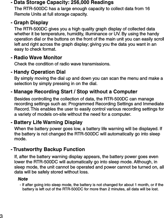 3- Data Storage Capacity: 256,000 ReadingsThe RTR-500DC has a large enough capacity to collect data from 16 Remote Units at full storage capacity. - Graph DisplayThe RTR-500DC gives you a high quality graph display of collected data whether it be temperature, humidity, illuminance or UV. By using the handy operation dial or the buttons on the front of the main unit you can easily scroll left and right across the graph display; giving you the data you want in an easy to check format.- Radio Wave MonitorCheck the condition of radio wave transmissions.- Handy Operation Dial By simply moving the dial up and down you can scan the menu and make a selection by simply pressing in on the dial.- Manage Recording Start / Stop without a ComputerBesides controlling the collection of data, the RTR-500DC can manage recording settings such as: Programmed Recording Settings and Immediate Record. This enables the user to easily control various recording settings for a variety of models on-site without the need for a computer.- Battery Life Warning DisplayWhen the battery power goes low, a battery life warning will be displayed. If the battery is not changed the RTR-500DC will automatically go into sleep mode.- Trustworthy Backup FunctionIf, after the battery warning display appears, the battery power goes even lower the RTR-500DC will automatically go into sleep mode. Although, in sleep mode, the unit cannot be operated and power cannot be turned on, all data will be safely stored without loss.Note- If after going into sleep mode, the battery is not changed for about 1 month, or if the battery is left out of the RTR-500DC for more than 2 minutes, all data will be lost.