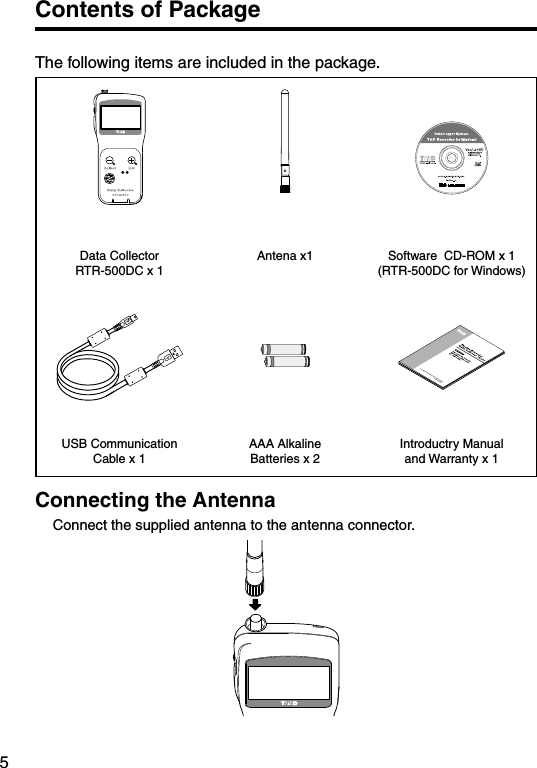 5Contents of PackageThe following items are included in the package.Data Collector  RTR-500DC x 1Antena x1 Software  CD-ROM x 1(RTR-500DC for Windows) USB Communication Cable x 1AAA Alkaline Batteries x 2Introductry Manual and Warranty x 1Connecting the Antenna Connect the supplied antenna to the antenna connector. 