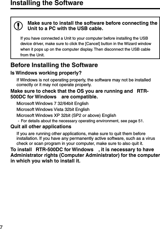 7Installing the SoftwareMake sure to install the software before connecting the Unit to a PC with the USB cable. If you have connected a Unit to your computer before installing the USB device driver, make sure to click the [Cancel] button in the Wizard window when it pops up on the computer display. Then disconnect the USB cable from the Unit.Before Installing the SoftwareIs Windows working properly?  If Windows is not operating properly, the software may not be installed correctly or it may not operate properly.Make sure to check that the OS you are running and &ldquo;RTR-500DC for Windows&rdquo;are compatible.  Microsoft Windows 7 32/64bit English  Microsoft Windows Vista 32bit English  Microsoft Windows XP 32bit (SP2 or above) English  -  For details about the necessary operating environment, see page 51.Quit all other applications  If you are running other applications, make sure to quit them before installation. If you have any permanently active software, such as a virus check or scan program in your computer, make sure to also quit it.To install &ldquo;RTR-500DC for Windows&rdquo;, it is necessary to have Administrator rights (Computer Administrator) for the computer in which you wish to install it.