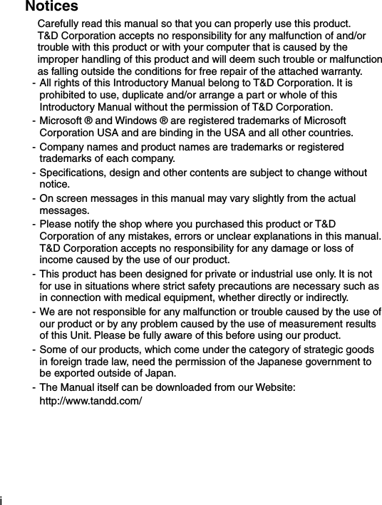 iNoticesCarefully read this manual so that you can properly use this product.T&amp;D Corporation accepts no responsibility for any malfunction of and/or trouble with this product or with your computer that is caused by the improper handling of this product and will deem such trouble or malfunction as falling outside the conditions for free repair of the attached warranty.- All rights of this Introductory Manual belong to T&amp;D Corporation. It is prohibited to use, duplicate and/or arrange a part or whole of this Introductory Manual without the permission of T&amp;D Corporation.- Microsoft &reg; and Windows &reg; are registered trademarks of Microsoft Corporation USA and are binding in the USA and all other countries.- Company names and product names are trademarks or registered trademarks of each company.- Speciﬁcations, design and other contents are subject to change without notice.- On screen messages in this manual may vary slightly from the actual messages.- Please notify the shop where you purchased this product or T&amp;D Corporation of any mistakes, errors or unclear explanations in this manual. T&amp;D Corporation accepts no responsibility for any damage or loss of income caused by the use of our product.- This product has been designed for private or industrial use only. It is not for use in situations where strict safety precautions are necessary such as in connection with medical equipment, whether directly or indirectly.- We are not responsible for any malfunction or trouble caused by the use of our product or by any problem caused by the use of measurement results of this Unit. Please be fully aware of this before using our product.- Some of our products, which come under the category of strategic goods in foreign trade law, need the permission of the Japanese government to be exported outside of Japan.- The Manual itself can be downloaded from our Website:   http://www.tandd.com/