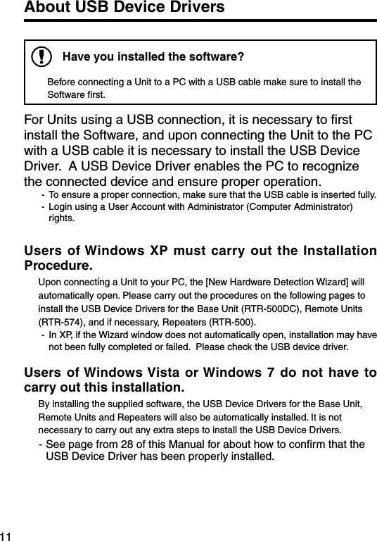11About USB Device DriversHave you installed the software?Before connecting a Unit to a PC with a USB cable make sure to install the Software ﬁrst. For Units using a USB connection, it is necessary to ﬁrst install the Software, and upon connecting the Unit to the PC with a USB cable it is necessary to install the USB Device Driver.  A USB Device Driver enables the PC to recognize the connected device and ensure proper operation. -  To ensure a proper connection, make sure that the USB cable is inserted fully.-  Login using a User Account with Administrator (Computer Administrator) rights.Users of Windows  XP must  carry out the Installation Procedure.Upon connecting a Unit to your PC, the [New Hardware Detection Wizard] will automatically open. Please carry out the procedures on the following pages to install the USB Device Drivers for the Base Unit (RTR-500DC), Remote Units (RTR-574), and if necessary, Repeaters (RTR-500). -  In XP, if the Wizard window does not automatically open, installation may have not been fully completed or failed.  Please check the USB device driver. Users  of Windows Vista  or Windows  7  do  not  have  to carry out this installation. By installing the supplied software, the USB Device Drivers for the Base Unit, Remote Units and Repeaters will also be automatically installed. It is not necessary to carry out any extra steps to install the USB Device Drivers. - See page from 28 of this Manual for about how to conﬁrm that the USB Device Driver has been properly installed.