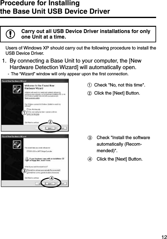 12Procedure for Installing        the Base Unit USB Device DriverCarry out all USB Device Driver installations for only one Unit at a time.Users of Windows XP should carry out the following procedure to install the USB Device Driver.1.  By connecting a Base Unit to your computer, the [New Hardware Detection Wizard] will automatically open.-  The &ldquo;Wizard&rdquo; window will only appear upon the ﬁrst connection.   Check "No, not this time".  Click the [Next] Button.  Check "Install the software automatically (Recom-mended)".  Click the [Next] Button.