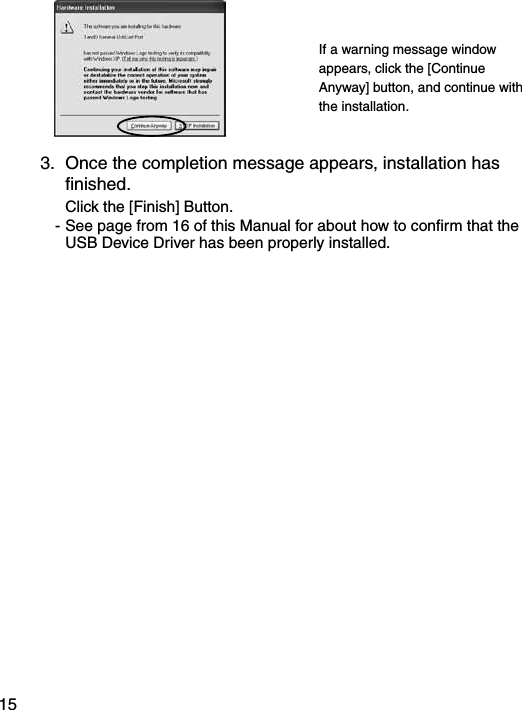 15If a warning message window appears, click the [Continue Anyway] button, and continue with the installation.3.  Once the completion message appears, installation has ﬁnished.  Click the [Finish] Button. - See page from 16 of this Manual for about how to conﬁrm that the USB Device Driver has been properly installed.