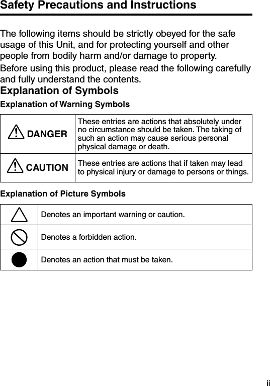 iiSafety Precautions and InstructionsThe following items should be strictly obeyed for the safe usage of this Unit, and for protecting yourself and other people from bodily harm and/or damage to property.Before using this product, please read the following carefully and fully understand the contents.Explanation of SymbolsExplanation of Warning Symbols DANGERThese entries are actions that absolutely under no circumstance should be taken. The taking of such an action may cause serious personal physical damage or death. CAUTION These entries are actions that if taken may lead to physical injury or damage to persons or things.Explanation of Picture SymbolsDenotes an important warning or caution.Denotes a forbidden action.Denotes an action that must be taken.