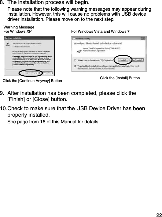 228.  The installation process will begin.    Please note that the following warning messages may appear during installation. However, this will cause no problems with USB device driver installation. Please move on to the next step. Warning MessageFor Windows XPClick the [Continue Anyway] Button Click the [Install] ButtonFor Windows Vista and Windows 79.  After installation has been completed, please click the [Finish] or [Close] button.  10. Check to make sure that the USB Device Driver has been properly installed.    See page from 16 of this Manual for details.
