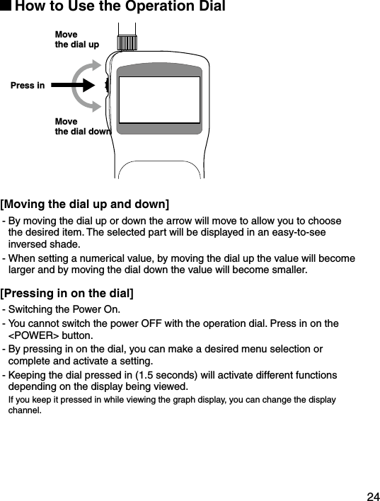 24How to Use the Operation DialPress inMove the dial upMove the dial down[Moving the dial up and down]- By moving the dial up or down the arrow will move to allow you to choose the desired item. The selected part will be displayed in an easy-to-see inversed shade.- When setting a numerical value, by moving the dial up the value will become larger and by moving the dial down the value will become smaller.[Pressing in on the dial]- Switching the Power On.- You cannot switch the power OFF with the operation dial. Press in on the <POWER> button.- By pressing in on the dial, you can make a desired menu selection or complete and activate a setting.- Keeping the dial pressed in (1.5 seconds) will activate different functions depending on the display being viewed.If you keep it pressed in while viewing the graph display, you can change the display channel.